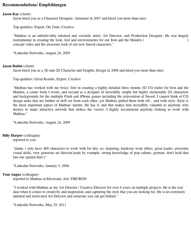 Recommendations/ Empfehlungen

Jason Kay (client) Jason hired you as a Character Designer, Animator in 2007 and hired you more than onceTop qualities: Expert, On Time, Creative“Mathias is an unbelievably talented and versatile artist, Art Director, and Production Designer. He was hugely instrumental in creating the look, feel and environments for our Iron and the Maiden (www.ironandthemaiden.com) concept video and the awesome look of our new Snood characters.”

*Linkedin Networks, August 28, 2009

Jason Rubin (client)Jason hired you as a 3D and 2D Character and Graphic Design in 2006 and hired you more than onceTop qualities: Great Results, Expert, Creative“Mathias has worked with me twice: first in creating a highly detailed three minute 3D CG trailer for Iron and the Maiden, a comic book I wrote, and second as a designer of incredibly simple but highly memorable 2D characters and backgrounds for the multiple Flash and iPhone games including the reinvention of Snood. I cannot think of CG design tasks that are further in skill set from each other, yet Mathias pulled them both off... and with style. Style is the most important aspect of Mathias' talents. He has it, and that makes him incredibly valuable to anybody who desires to make attractive artwork that strikes the viewer. I highly recommend anybody looking to work with Mathias.” 

*Linkedin Networks, August 24, 2009


Billy Harper (colleague)reported to you“damn. i only have 400 characters to work with for this. so: inspiring, hardcore work ethics, great leader, awesome visual skills, very generous art director,leads by example, strong knowledge of pop culture, german. don't hold that last one against him:)” 

*Linkedin Networks, January 5, 2006

Tom Angus (colleague)
reported to Mathias at Electronic Arts TIBURON

“I worked with Mathias as my Art Director / Creative Director for over 6 years on multiple projects. He is the real deal when it comes to creativity and inspiration, and capturing the style that you are looking for. He is an extremely talented and motivated Art Director and someone you can get behind.”

*Linkedin Networks, May 29, 2011

